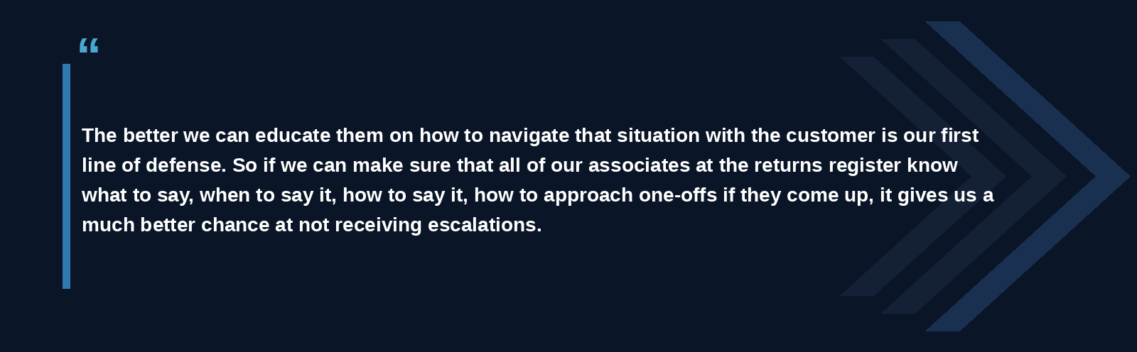 "The better we can educate them on how to navigate that situation with the customer is our first line of defense. So if we can make sure that all of our associates at the returns register know what to say, when to say it, how to say it, how to approach one-offs if they come up, it gives us a much better chance at not receiving escalations."